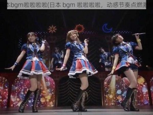 日本bgm啦啦啦啦(日本 bgm 啦啦啦啦，动感节奏点燃激情)