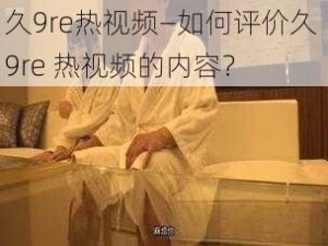 久9re热视频—如何评价久 9re 热视频的内容？