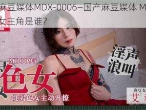 国产麻豆媒体MDX-0006—国产麻豆媒体 MDX-0006 女主角是谁？