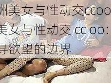 欧洲美女与性动交ccoo,欧洲美女与性动交 cc oo：探寻欲望的边界