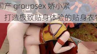 国产 groupsex 娇小紧：打造极致贴身体验的贴身衣物