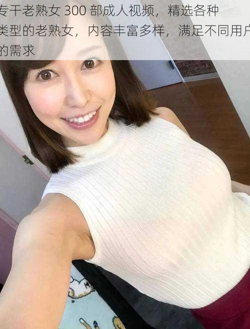 专干老熟女 300 部成人视频，精选各种类型的老熟女，内容丰富多样，满足不同用户的需求