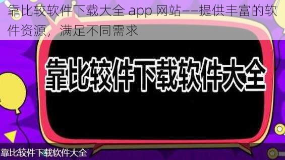 靠比较软件下载大全 app 网站——提供丰富的软件资源，满足不同需求