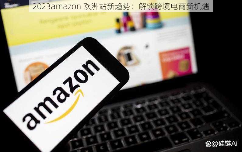 2023amazon 欧洲站新趋势：解锁跨境电商新机遇