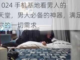 1024 手机基地看男人的天堂，男人必备的神器，满足你的一切需求