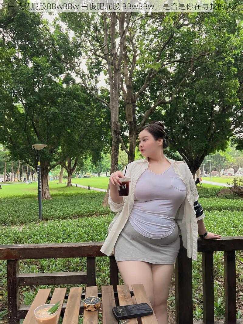 白俄肥屁股BBwBBw 白俄肥屁股 BBwBBw，是否是你在寻找的人？