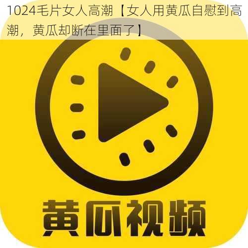 1024毛片女人高潮【女人用黄瓜自慰到高潮，黄瓜却断在里面了】