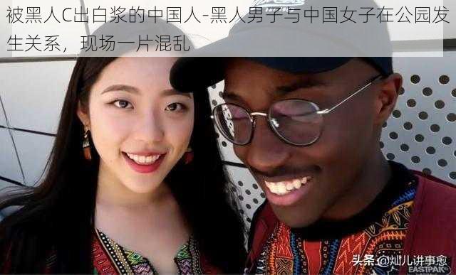 被黑人C出白浆的中国人-黑人男子与中国女子在公园发生关系，现场一片混乱