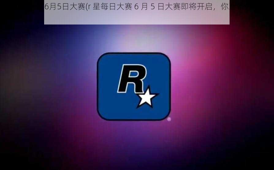 r星每日大赛6月5日大赛(r 星每日大赛 6 月 5 日大赛即将开启，你准备好了吗？)