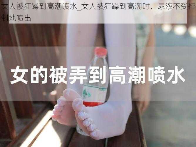 女人被狂躁到高潮喷水_女人被狂躁到高潮时，尿液不受控制地喷出