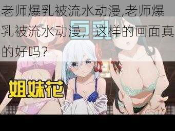 老师爆乳被流水动漫,老师爆乳被流水动漫，这样的画面真的好吗？