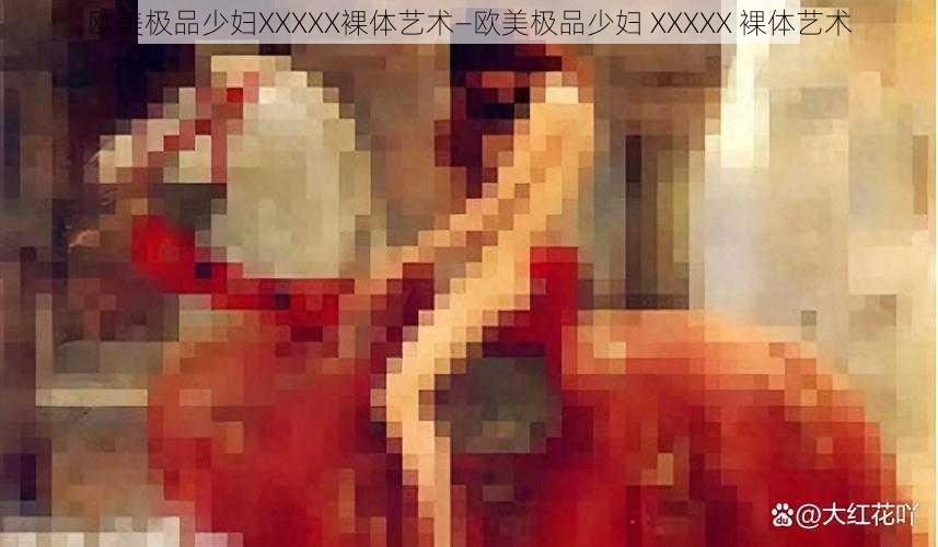 欧美极品少妇XXXXX裸体艺术—欧美极品少妇 XXXXX 裸体艺术