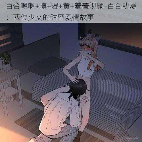 百合嗯啊+摸+湿+黄+羞羞视频-百合动漫：两位少女的甜蜜爱情故事