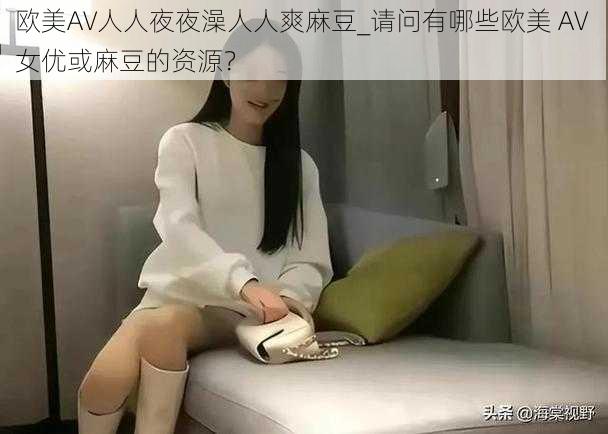 欧美AV人人夜夜澡人人爽麻豆_请问有哪些欧美 AV 女优或麻豆的资源？