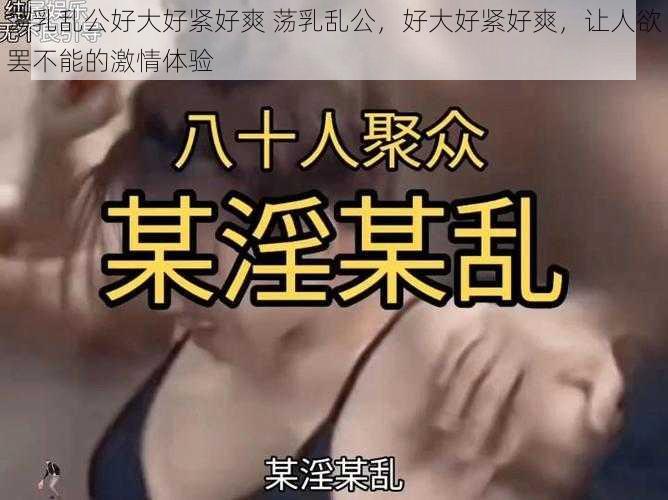 荡乳乱公好大好紧好爽 荡乳乱公，好大好紧好爽，让人欲罢不能的激情体验