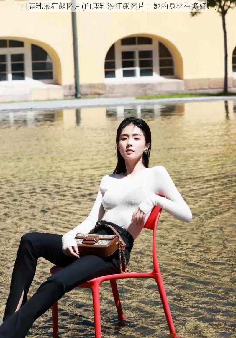 白鹿乳液狂飙图片(白鹿乳液狂飙图片：她的身材有多好？)